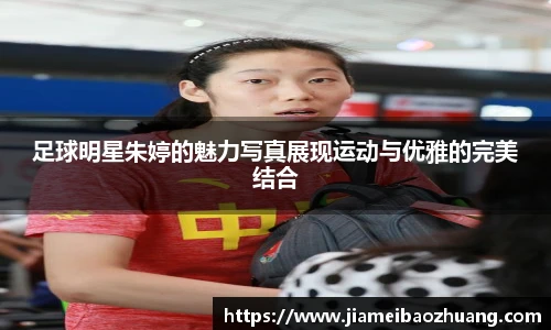 足球明星朱婷的魅力写真展现运动与优雅的完美结合