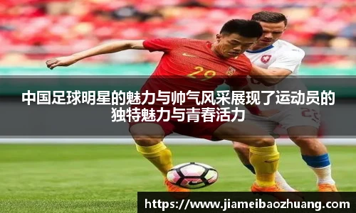 中国足球明星的魅力与帅气风采展现了运动员的独特魅力与青春活力